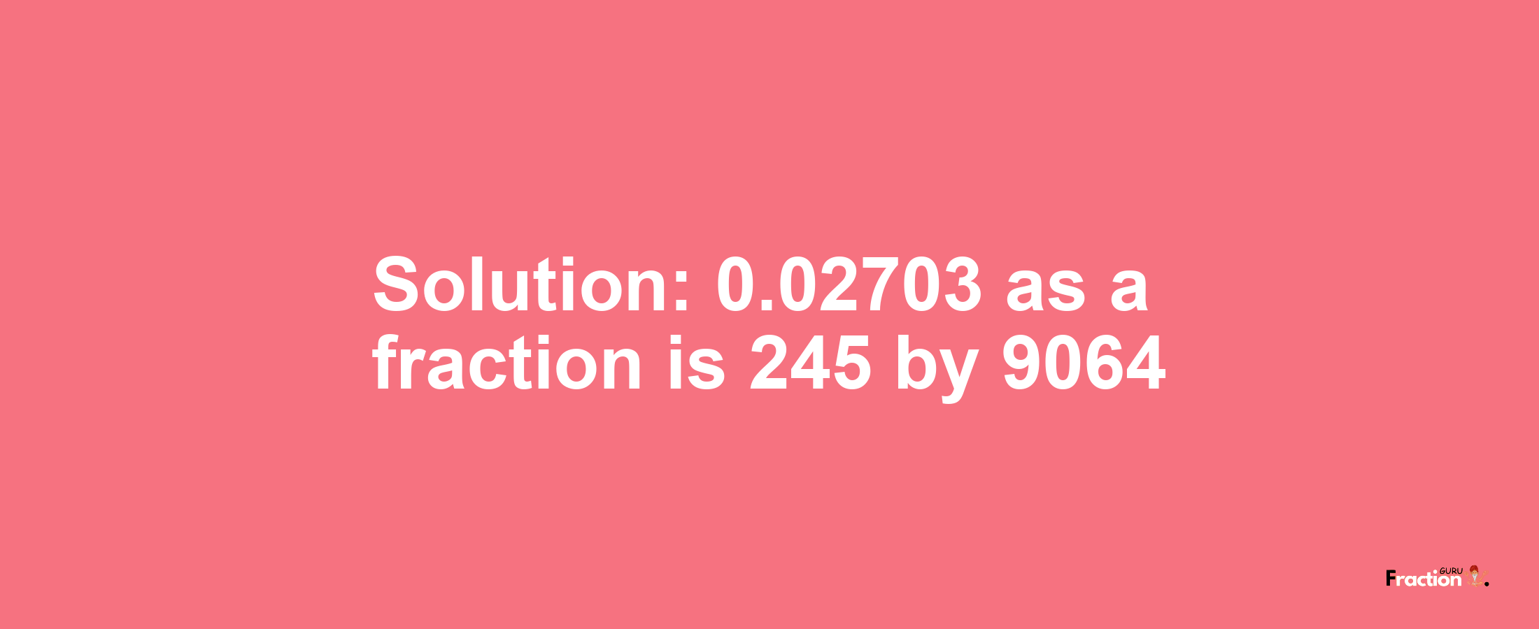 Solution:0.02703 as a fraction is 245/9064